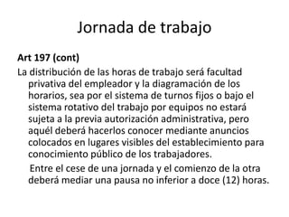 Jornada de trabajo
Art 197 (cont)
La distribución de las horas de trabajo será facultad
privativa del empleador y la diagramación de los
horarios, sea por el sistema de turnos fijos o bajo el
sistema rotativo del trabajo por equipos no estará
sujeta a la previa autorización administrativa, pero
aquél deberá hacerlos conocer mediante anuncios
colocados en lugares visibles del establecimiento para
conocimiento público de los trabajadores.
Entre el cese de una jornada y el comienzo de la otra
deberá mediar una pausa no inferior a doce (12) horas.
 