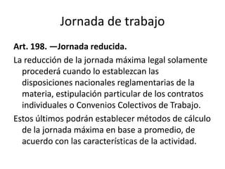 Jornada de trabajo
Art. 198. —Jornada reducida.
La reducción de la jornada máxima legal solamente
procederá cuando lo establezcan las
disposiciones nacionales reglamentarias de la
materia, estipulación particular de los contratos
individuales o Convenios Colectivos de Trabajo.
Estos últimos podrán establecer métodos de cálculo
de la jornada máxima en base a promedio, de
acuerdo con las características de la actividad.
 