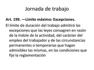 Jornada de trabajo
Art. 199. —Límite máximo: Excepciones.
El límite de duración del trabajo admitirá las
excepciones que las leyes consagren en razón
de la índole de la actividad, del carácter del
empleo del trabajador y de las circunstancias
permanentes o temporarias que hagan
admisibles las mismas, en las condiciones que
fije la reglamentación
 