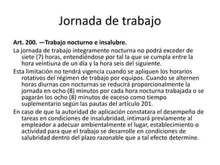 Jornada de trabajo
Art. 200. —Trabajo nocturno e insalubre.
La jornada de trabajo integramente nocturna no podrá exceder de
siete (7) horas, entendiéndose por tal la que se cumpla entre la
hora veintiuna de un día y la hora seis del siguiente.
Esta limitación no tendrá vigencia cuando se apliquen los horarios
rotativos del régimen de trabajo por equipos. Cuando se alternen
horas diurnas con nocturnas se reducirá proporcionalmente la
jornada en ocho (8) minutos por cada hora nocturna trabajada o se
pagarán los ocho (8) minutos de exceso como tiempo
suplementario según las pautas del artículo 201.
En caso de que la autoridad de aplicación constatara el desempeño de
tareas en condiciones de insalubridad, intimará previamente al
empleador a adecuar ambientalmente el lugar, establecimiento o
actividad para que el trabajo se desarrolle en condiciones de
salubridad dentro del plazo razonable que a tal efecto determine.
 