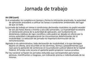 Jornada de trabajo
Art 200 (cont)
Si el empleador no cumpliera en tiempo y forma la intimación practicada, la autoridad
de aplicación procederá a calificar las tareas o condiciones ambientales del lugar
de que se trate.
La jornada de trabajo en tareas o condiciones declaradas insalubres no podrá exceder
de seis (6) horas diarias o treinta y seis (36) semanales. La insalubridad no existirá
sin declaración previa de la autoridad de aplicación, con fundamento en
dictámenes médicos de rigor científico y sólo podrá ser dejado sin efecto por la
misma autoridad si desaparecieran las circunstancias determinantes de la
insalubridad. La reducción de jornada no importará disminución de las
remuneraciones.
Agotada la vía administrativa, toda declaración de insalubridad, o la que deniegue
dejarla sin efecto, será recurrible en los términos, formas y procedimientos que
rijan para la apelación de sentencias en la jurisdicción judicial laboral de la Capital
Federal. Al fundar este recurso el apelante podrá proponer nuevas pruebas.
Por ley nacional se fijarán las jornadas reducidas que correspondan para tareas
penosas, mortificantes o riesgosas, con indicación precisa e individualizada de las
mismas.
 