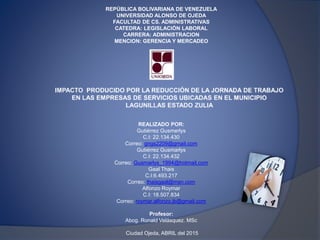 REPÚBLICA BOLIVARIANA DE VENEZUELA
UNIVERSIDAD ALONSO DE OJEDA
FACULTAD DE CS. ADMINISTRATIVAS
CATEDRA: LEGISLACIÓN LABORAL
CARRERA: ADMINISTRACION
MENCION: GERENCIA Y MERCADEO
REALIZADO POR:
Gutiérrez Gusmerlys
C.I: 22.134.430
Correo: gngs2209@gmail.com
Gutiérrez Gusmarlys
C.I: 22.134.432
Correo: Gusmarlys_1994@hotmail.com
Gaal Thais
C.I:6.493.217
Correo: thaisgaal@msn.com
Alfonzo Roymar
C.I: 18.507.834
Correo: roymar.alfonzo.jb@gmail.com
Profesor:
Abog. Ronald Velásquez. MSc
Ciudad Ojeda, ABRIL del 2015
 