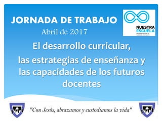 JORNADA DE TRABAJO
Abril de 2017
El desarrollo curricular,
las estrategias de enseñanza y
las capacidades de los futuros
docentes
 