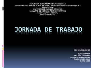 JORNADA DE TRABAJO
REPÚBLICA BOLIVARIANA DE VENEZUELA
MINISTERIO DEL PODER POPULAR PARA LA EDUCACIÓN SUPERIOR CIENCIAY
TECNOLOGÍA
UNIVERSIDAD ALONSO DE OJEDA
FACULTAD DE CIENCIAS ADMINISTRATIVAS
LEGISLACIÓN LABORAL
SECCIÓN GMO411
PRESENTADO POR
ZOVKO MARIA
MEDINA ESTEFANI
SARMIENTOYARIANNY
TIMAURE MELANIE
ORTIZ JOSÉ
 