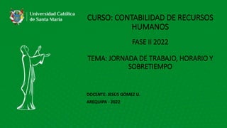 CURSO: CONTABILIDAD DE RECURSOS
HUMANOS
FASE II 2022
TEMA: JORNADA DE TRABAJO, HORARIO Y
SOBRETIEMPO
DOCENTE: JESÚS GÓMEZ U.
AREQUIPA - 2022
 