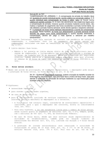 Módulo Jurídico: TEORIA e ESQUEMAS EXPLICATIVOS
                                                                                              Direito do Trabalho
                                                                                   Profª Lilian Pereira da Cunha
                        Súmula 85, do TST
                        “COMPENSAÇÃO DE JORNADA. I - A compensação de jornada de trabalho deve
                        ser ajustada por acordo individual escrito, acordo coletivo ou convenção coletiva. II. O
                        acordo individual para compensação de horas é válido, salvo se houver norma
                        coletiva em sentido contrário. III. O mero não atendimento das exigências legais para
                        a compensação de jornada, inclusive quando encetada mediante acordo tácito, não
                        implica a repetição do pagamento das horas excedentes à jornada normal diária, se
                        não dilatada a jornada máxima semanal, sendo devido apenas o respectivo adicional.
                        IV. A prestação de horas extras habituais descaracteriza o acordo de compensação
                        de jornada. Nesta hipótese, as horas que ultrapassarem a jornada semanal normal
                        deverão ser pagas como horas extraordinárias e, quanto àquelas destinadas à
                        compensação, deverá ser pago a mais apenas o adicional por trabalho
                        extraordinário”.
      Rescisão Contratual: Caso haja rescisão do contrato com pendência em relação à
      compensação, o trabalhador fará jus ao pagamento das horas extras não
      compensadas, calculadas com base na remuneração da data da rescisão (CLT, art.
      59, § 3º).
      Limite máximo: Duas horas.
      − Embora a lei preveja um limite máximo diário de duas horas adicionais para o
        regime de compensação, a jurisprudência tem acolhido como válido o sistema de
        12 horas de trabalho por 36 de descanso, desde que estipulada por negociação
        coletiva. Também admite-se a denominada semana espanhola, pela qual alternam-
        se semanas de 48 horas de labor com semanas de apenas 40 horas (TST/SDI-I, OJ
        323).


11.   Horas extras anormais.
  Mesmo sem acordo de prorrogação, em situações excepcionais, o empregador pode exigir
  a prestação de horas extras, na forma prevista no art. 61 da CLT.
                             Art. 61 - Ocorrendo necessidade imperiosa, poderá a duração do trabalho exceder do
                             limite legal ou convencionado, seja para fazer face a motivo de força maior, seja para
                             atender à realização ou conclusão de serviços inadiáveis ou cuja inexecução possa
                             acarretar prejuízo manifesto.

  Hipóteses:
      necessidade imperiosa,
      para atender a necessidades urgentes,
      em caso de força maior ou
      para a realização ou conclusão de serviços inadiáveis ou cuja inexecução possa
      acarretar prejuízo manifesto ao empregador ou a terceiros.
      − A força maior tem conceito legal, tratando-se de acontecimento imprevisível e
        inevitável, para o qual o empregador não concorreu, direta ou indiretamente
        (CLT, art. 501).
      − Para esta hipótese, a lei não estabelece limite para o número de horas extras,
        sendo silente quanto ao pagamento de adicional (art. 61, § 2º), sempre, porém,
        com o adicional de 50% (art. 7º, XVI, da Constituição Federal).
      − Em caso de força maior, desde que seus serviços sejam imprescindíveis às
        atividades   do  estabelecimento,  também   pode   ser  exigido   trabalho  em
        sobrejornada dos menores (art. 413, II), limitada sua duração a 4 horas extras
        diárias.
      − A prestação de jornada extraordinária será comunicada à autoridade da
        fiscalização no prazo de 10 dias (CLT, art. 61, § 1º) ou em 48 horas, se
        envolver menores (CLT, arts. 376 e 413). Pelo teor do art. 432 da CLT,


                                                                                                                10
 