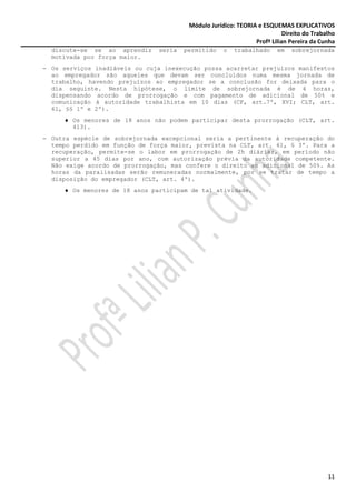 Módulo Jurídico: TEORIA e ESQUEMAS EXPLICATIVOS
                                                                          Direito do Trabalho
                                                               Profª Lilian Pereira da Cunha
  discute-se se ao aprendiz    seria   permitido    o   trabalhado      em   sobrejornada
  motivada por força maior.
− Os serviços inadiáveis ou cuja inexecução possa acarretar prejuízos manifestos
  ao empregador são aqueles que devam ser concluídos numa mesma jornada de
  trabalho, havendo prejuízos ao empregador se a conclusão for deixada para o
  dia seguinte. Nesta hipótese, o limite de sobrejornada é de 4 horas,
  dispensando acordo de prorrogação e com pagamento de adicional de 50% e
  comunicação à autoridade trabalhista em 10 dias (CF, art.7º, XVI; CLT, art.
  61, §§ 1º e 2º).
     ♦ Os menores de 18 anos não podem participar desta prorrogação (CLT, art.
       413).
− Outra espécie de sobrejornada excepcional seria a pertinente à recuperação do
  tempo perdido em função de força maior, prevista na CLT, art. 61, § 3º. Para a
  recuperação, permite-se o labor em prorrogação de 2h diárias, em período não
  superior a 45 dias por ano, com autorização prévia da autoridade competente.
  Não exige acordo de prorrogação, mas confere o direito ao adicional de 50%. As
  horas da paralisadas serão remuneradas normalmente, por se tratar de tempo a
  disposição do empregador (CLT, art. 4º).
     ♦ Os menores de 18 anos participam de tal atividade.




                                                                                          11
 