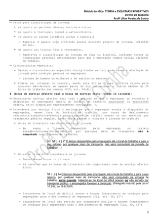Módulo Jurídico: TEORIA e ESQUEMAS EXPLICATIVOS
                                                                                       Direito do Trabalho
                                                                            Profª Lilian Pereira da Cunha
  Fatos para classificação da jornada:
     a) quanto ao período: diurna, noturna e mista;
     b) quanto à limitação: normal e extraordinária;
     c) quanto ao regime jurídico: normal e especial;
     − Especial é aquela cuja profissão possui estatuto próprio de jornada, definido
       em lei;
     d) quanto aos turnos: fixa e revezamento.
     − Admite-se a classificação da jornada em fixa ou flexível, conforme houver na
       organização patronal determinação para que o empregado cumpra escala variável
       de horário.
  Circunstâncias especiais:
     Devido a circunstâncias especiais disciplinadas em lei, pode haver a distinção da
     jornada pela condição pessoal do empregado:
     − jornada de homens ou mulheres e de adultos ou menores.
     Poderá ser integral ou parcial, sendo esta última figura jurídica criada para
     absorver mão-de-obra em apenas parte do dia, alcançando o limite máximo de 25
     horas de trabalho por semana (CLT, art. 58-A).
4. Horas de serviço efetivo real e horas de serviço ficto (horas in itinere):
  Denomina-se serviço efetivo real todo o período em que o empregado se encontra à
  disposição do empregador dentro do horário de trabalho aguardando ou executando
  ordens, salvo disposição expressamente consignada.
  Entende-se por serviço ficto o período em que o empregado esteja à disposição do
  empregador, mesmo fora do horário de trabalho, por conta de deslocamento
  residência/trabalho/residência para lugares de difícil acesso ou não servidos por
  transporte público regular. Essas horas passam a integrar a jornada de trabalho.
     Horas de itinerário não computáveis na jornada
     − Em    regra    o     tempo    despendido pelo   empregado  no                              trajeto
       residência/trabalho/residência, por qualquer meio de transporte                             não é
       computado como jornada de trabalho.

                                     o
                       Art. 58 (...) § 2 O tempo despendido pelo empregado até o local de trabalho e para o
                       seu retorno, por qualquer meio de transporte, não será computado na jornada de
                       trabalho (...).

     Horas de itinerário computáveis na jornada.
     − Denominam-se horas in itinere.
     − Há casos em que as horas de itinerário são computáveis como de serviço efetivo
       ficto.

                       58 (...) § 2o O tempo despendido pelo empregado até o local de trabalho e para o seu
                       retorno, por qualquer meio de transporte, não será computado na jornada de
                       trabalho, salvo quando, tratando-se de local de difícil acesso ou não servido por
                       transporte público, o empregador fornecer a condução. (Parágrafo incluído pela Lei nº
                       10.243, de 19.6.2001)

     − Tratando-se de local de difícil acesso e houver fornecimento de condução pelo
       empregador para o deslocamento do empregado (CLT, art. 58, §2º)
     − Tratando-se de local não servido por transporte público e houver fornecimento
       de condução pelo empregador para o deslocamento do empregado (CLT, 58, §2º)

                                                                                                          3
 