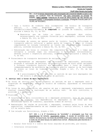 Módulo Jurídico: TEORIA e ESQUEMAS EXPLICATIVOS
                                                                                           Direito do Trabalho
                                                                                Profª Lilian Pereira da Cunha
                           58 (...) § 2o O tempo despendido pelo empregado até o local de trabalho e para o seu
                           retorno, por qualquer meio de transporte, não será computado na jornada de
                           trabalho, salvo quando, tratando-se de local de difícil acesso ou não servido por
                           transporte público, o empregador fornecer a condução. (Parágrafo incluído pela Lei nº
                           10.243, de 19.6.2001)

     − Caso o horário de trabalho seja incompatível com horário de transporte
       público,     o    tempo     despendido    pelo   empregado    no    trajeto
       residência/trabalho/residência é computado na jornada de trabalho, conforme
       elucida a Súmula 90, II, do TST.
              ♦ Observe-se   que   em  todos  os   casos   o  empregado   deve  contar,
                necessariamente com condução fornecida pelo empregador, conforme aclara
                a Súmula 90, III, do TST.
     − Dificuldade de acesso em apenas parte do trajeto: Caso a dificuldade de
       transporte público refira-se a apenas parte do trajeto, o tempo in itinere
       compreendido na jornada limitam-se ao trecho não alcançado pelo transporte
       público, conforme esclarece a Súmula 90, IV, do TST.
     − Remuneração das horas in itinere: São computáveis na jornada e o tempo que
       extrapola a jornada legal (ou contratual) é considerado extraordinário,
       devendo incidir o respectivo adicional, conforme também esclarece a súmula 90,
       V, do TST.
     Fornecimento de transporte decorrente de obrigação legal.
     − Os empregadores de empregados nas atividades de exploração, perfuração,
       produção e refinação de petróleo, de industrialização de xisto estão obrigados
       a fornecer transporte gratuito aos empregados para o local de trabalho,
       independentemente da existência de transporte público regular ou da facilidade
       de acesso ao local de trabalho, conforme dispõe o art. 3º, IV, da Lei
       5.811/12.
              ♦ O posicionamento do TST tem sido no sentido de que tais empregados não
                têm direito à percepção de horas de percurso.
5. serviço real e horas de mera expectativa
  As horas de serviço real dizem respeito ao período em que o empregado está à
  disposição do empregador, dentro do horário de trabalho, aguardando ou executando
  ordens.
  As horas de mera expectativa são aquelas em que o empregado simplesmente aguarda
  eventual chamado para a realização de um serviço real.    Há dois institutos, a
  prontidão e o sobreaviso.
  Prontidão
     Caracteriza-se pela circunstância de o empregado permanecer, fora de seu horário
     habitual de trabalho, nas dependências do empregador ou em local por ele
     determinado (posto de trabalho), aguardando ordens de serviço.
     Remuneração: Em regime de prontidão o empregado, receberá pelas horas de mera
     expectativa, independentemente de ser chamado para o serviço efetivo, à razão de
     2/3 do salário base.
     Com relação aos ferroviários, dispõe a CLT:
                      CLT, 244, (...) § 3º Considera-se de "prontidão" o empregado que ficar nas
                      dependências da estrada, aguardando ordens. A escala de prontidão será, no
                      máximo, de doze horas. As horas de prontidão serão, para todos os efeitos, contadas
                      à razão de 2/3 (dois terços) do salário-hora normal . (Restaurado pelo Decreto-lei n º
                      5, de 4.4.1966)
     − Escala: Doze horas é o limite das horas seguidas de prontidão, por escala.
     − Intervalos intrajornada:

                                                                                                              4
 