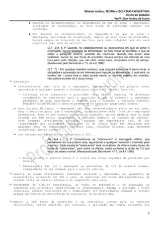 Módulo Jurídico: TEORIA e ESQUEMAS EXPLICATIVOS
                                                                                    Direito do Trabalho
                                                                         Profª Lilian Pereira da Cunha
         ♦ Havendo no estabelecimento ou dependência em que se achar o empregado,
           facilidade de alimentação, as doze horas de prontidão poderão ser
           contínuas.
         ♦ Não Havendo no estabelecimento ou dependência em que se achar o
           empregado, facilidade de alimentação, depois de seis horas de prontidão,
           haverá sempre um intervalo de uma hora para cada refeição, que não será
           computado como hora de serviço.
                    CLT, 244, § 4º Quando, no estabelecimento ou dependência em que se achar o
                    empregado, houver facilidade de alimentação, as doze horas do prontidão, a que se
                    refere o parágrafo anterior, poderão ser contínuas. Quando não existir essa
                    facilidade, depois de seis horas de prontidão, haverá sempre um intervalo de uma
                    hora para cada refeição, que não será, nesse caso, computada como de serviço.
                    (Restaurado pelo Decreto-lei n º 5, de 4.4.1966).

                    CLT, 71 - Em qualquer trabalho contínuo, cuja duração exceda de 6 (seis) horas, é
                    obrigatória a concessão de um intervalo para repouso ou alimentação, o qual será, no
                    mínimo, de 1 (uma) hora e, salvo acordo escrito ou contrato coletivo em contrário,
                    não poderá exceder de 2 (duas) horas.
Sobreaviso
  Caracteriza-se pelo fato de o empregado, “permanecer em sua própria                            casa,
  aguardando a qualquer momento o chamado para o serviço” (Renato Saraiva).
   − Diferença entre sobreaviso e prontidão: Para Renato Saraiva, “A diferença
     fundamental do sobreaviso para a prontidão é que no primeiro o empregado
     permanece em casa aguardando o chamado para o trabalho a qualquer momento,
     enquanto na prontidão o obreiro permanece no trabalho aguardando ordens.”
  Para Luciano Martinez, o empregado não deve necessariamente estar em sua casa.
  Aduz o referido autor que o sobreaviso, caracteriza-se pelo “fato de o empregado
  permanecer, fora de seu horário habitual de trabalho, em sua própria casa ou onde
  entenda por bem estar, aguardando, a qualquer momento, um chamado de serviço.
  Esse chamado (previamente ajustado, gerando uma expectativa real de ser
  interrompido das atividades familiares ou de lazer) pode ser realizado por
  qualquer meio de comunicação (telefone fixo, telefone celular, bip, mensagem
  eletrônica, dentre outros)”.
  Com relação aos ferroviários estabelece a CLT:
                    Art. 244 (...) § 2º Considera-se de "sobre-aviso" o empregado efetivo, que
                    permanecer em sua própria casa, aguardando a qualquer momento o chamado para
                    o serviço. Cada escala de "sobre-aviso" será, no máximo, de vinte e quatro horas, As
                    horas de "sobre-aviso", para todos os efeitos, serão contadas à razão de 1/3 (um
                    terço) do salário normal. (Restaurado pelo Decreto-lei n º 5, de 4.4.1966)

   − Escala: vinte e quatros horas é o limite das horas seguidas de prontidão por
     escala.
   − Remuneração: Faz jus o empregado ao percentual de 1/3 do salário normal,
     independente de ser chamado para o serviço efetivo.
Somente as horas efetivamente laboradas sujeitam o empregador ao pagamento do
salário-hora, acrescido ser for o caso, de adicional por horas extraordinárias, da
redução ficta do horário noturno e do respectivo adicional.
Decorrendo de simples expectativa, as horas de sobreaviso e de prontidão se
sobrepõem aos intervalos interjornada ou intersemanais. Assim, a violação a esses
intervalos somente acontecerá se o trabalhador for efetivamente chamado a atender
alguma emergência em decorrência do sobreaviso ou da prontidão.

Embora a CLT trate da prontidão e do sobreaviso apenas para os serviços
ferroviários, tem-se admitido, por analogia, a aplicação das regras atinentes aos


                                                                                                      5
 