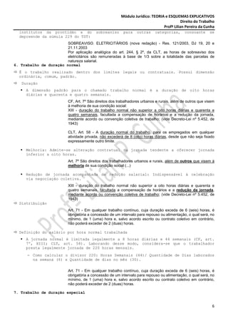 Módulo Jurídico: TEORIA e ESQUEMAS EXPLICATIVOS
                                                                                           Direito do Trabalho
                                                                                Profª Lilian Pereira da Cunha
  institutos da prontidão e do             sobreaviso      para    outras    categorias,      consoante      se
  depreende da súmula 229 do TST:
                        SOBREAVISO. ELETRICITÁRIOS (nova redação) - Res. 121/2003, DJ 19, 20 e
                        21.11.2003
                        Por aplicação analógica do art. 244, § 2º, da CLT, as horas de sobreaviso dos
                        eletricitários são remuneradas à base de 1/3 sobre a totalidade das parcelas de
                        natureza salarial.
6. Trabalho de duração normal
  É o trabalho realizado dentro dos limites legais ou contratuais. Possui dimensão
  ordinária, comum, padrão.
   Duração
      A dimensão padrão para o chamado trabalho normal é a duração de oito horas
      diárias e quarenta e quatro semanais.
                           CF, Art. 7º São direitos dos trabalhadores urbanos e rurais, além de outros que visem
                           à melhoria de sua condição social:
                           XIII - duração do trabalho normal não superior a oito horas diárias e quarenta e
                           quatro semanais, facultada a compensação de horários e a redução da jornada,
                           mediante acordo ou convenção coletiva de trabalho; (vide Decreto-Lei nº 5.452, de
                           1943)

                           CLT, Art. 58 - A duração normal do trabalho, para os empregados em qualquer
                           atividade privada, não excederá de 8 (oito) horas diárias, desde que não seja fixado
                           expressamente outro limite.

      Melhoria: Admite-se alteração contratual da jornada tendente a oferecer jornada
      inferior a oito horas.
                           Art. 7º São direitos dos trabalhadores urbanos e rurais, além de outros que visem à
                           melhoria de sua condição social (...)

      Redução de jornada acompanhada de redução salarial: Indispensável à celebração
      via negociação coletiva.
                           XIII - duração do trabalho normal não superior a oito horas diárias e quarenta e
                           quatro semanais, facultada a compensação de horários e a redução da jornada,
                           mediante acordo ou convenção coletiva de trabalho; (vide Decreto-Lei nº 5.452, de
                           1943)
  Distribuição
                           Art. 71 - Em qualquer trabalho contínuo, cuja duração exceda de 6 (seis) horas, é
                           obrigatória a concessão de um intervalo para repouso ou alimentação, o qual será, no
                           mínimo, de 1 (uma) hora e, salvo acordo escrito ou contrato coletivo em contrário,
                           não poderá exceder de 2 (duas) horas.

  Definição do salário por hora normal trabalhada
      A jornada normal é limitada legalmente a 8 horas diárias e 44 semanais (CF, art.
      7º, XIII; CLT, art. 58). Laborando desse modo, considera-se que o trabalhador
      presta legalmente jornada de 220 horas mensais.
       − Como calcular o divisor 220: Horas Semanais (44)/ Quantidade de Dias laborados
         na semana (6) x Quantidade de dias no mês (30).

                           Art. 71 - Em qualquer trabalho contínuo, cuja duração exceda de 6 (seis) horas, é
                           obrigatória a concessão de um intervalo para repouso ou alimentação, o qual será, no
                           mínimo, de 1 (uma) hora e, salvo acordo escrito ou contrato coletivo em contrário,
                           não poderá exceder de 2 (duas) horas.

7. Trabalho de duração especial


                                                                                                              6
 