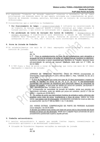 Módulo Jurídico: TEORIA e ESQUEMAS EXPLICATIVOS
                                                                                           Direito do Trabalho
                                                                                Profª Lilian Pereira da Cunha
  A expressão “trabalho de duração especial” sinaliza a existência de um labor
  privilegiado com dimensão menor do que aquela outorgada aos trabalhadores em geral.
  Trata-se de dimensão incomum, peculiar, motivada por um conjunto de circunstâncias
  diferenciadas.
  Circunstâncias que a justifica ou fundamenta:
     Por fracionamento do tempo: a proporcionalidade é influente na caracterização de
     um trabalho de duração especial quando o ajuste contratual por tempo integral é
     tornado parcial, o que ocorre na contratação sob o regime de tempo parcial.
     Por ponderação em torno da variação dos turnos de trabalho: o desequilíbrio do
     relógio biológico é significativo para determinar a adoção de uma duração do
     trabalho mais favorável do que a normal. Trata-se de garantia constitucional
     assegurada no art. 7º, XIV, sob o rótulo do turno ininterrupto de revezamento.


8. Prova da Jornada de Trabalho
  Os estabelecimentos com mais de 10 (dez) empregados estão sujeitos à adoção de
  controle de jornada:
                       CLT
                       Art. 74
                       § 2º - Para os estabelecimentos de mais de dez trabalhadores será obrigatória a
                       anotação da hora de entrada e de saída, em registro manual, mecânico ou eletrônico,
                       conforme instruções a serem expedidas pelo Ministério do Trabalho, devendo haver
                       pré-assinalação do período de repouso. (Redação dada pela Lei nº 7.855, de
                       24.10.1989)
     O TST fixou o ônus da prova a cargo do empregador que conta com mais de 10 (dez)
     empregados o registro da jornada:


                           JORNADA DE TRABALHO. REGISTRO. ÔNUS DA PROVA (incorporadas as
                           Orientações Jurisprudenciais nºs 234 e 306 da SBDI-1) - Res. 129/2005, DJ 20, 22 e
                           25.04.2005
                           I - É ônus do empregador que conta com mais de 10 (dez) empregados o registro da
                           jornada de trabalho na forma do art. 74, § 2º, da CLT. A não-apresentação
                           injustificada dos controles de freqüência gera presunção relativa de veracidade da
                           jornada de trabalho, a qual pode ser elidida por prova em contrário. (ex-Súmula nº
                           338 – alterada pela Res. 121/2003, DJ 21.11.2003)
                           II - A presunção de veracidade da jornada de trabalho, ainda que prevista em
                           instrumento normativo, pode ser elidida por prova em contrário. (ex-OJ nº 234 da
                           SBDI-1 - inserida em 20.06.2001)
                           III - Os cartões de ponto que demonstram horários de entrada e saída uniformes são
                           inválidos como meio de prova, invertendo-se o ônus da prova, relativo às horas
                           extras, que passa a ser do empregador, prevalecendo a jornada da inicial se dele não
                           se desincumbir. (ex-OJ nº 306 da SBDI-1- DJ 11.08.2003)

                           233. HORAS EXTRAS. COMPROVAÇÃO DE PARTE DO PERÍODO ALEGADO
                           (nova redação) - DJ 20.04.2005
                           A decisão que defere horas extras com base em prova oral ou documental não ficará
                           limitada ao tempo por ela abrangido, desde que o julgador fique convencido de que o
                           procedimento questionado superou aquele período.

9. Trabalho extraordinário.
  O serviço extraordinário é aquele que excede limites                       legais,    convencionais       ou
  contratuais aplicáveis a um determinado trabalhador.
     Situação de Tolerância: Pequenas variações na execução da jornada
                           CLT
                           Art. 58
                                                                                                             7
 
