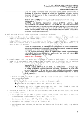 Módulo Jurídico: TEORIA e ESQUEMAS EXPLICATIVOS
                                                                                      Direito do Trabalho
                                                                           Profª Lilian Pereira da Cunha
                     § 1o Não serão descontadas nem computadas como jornada extraordinária as
                     variações de horário no registro de ponto não excedentes de cinco minutos,
                     observado o limite máximo de dez minutos diários. (Parágrafo incluído pela Lei nº
                     10.243, de 19.6.2001)

                     OJ 23 da SDI-I do TST (incorporada pelo legislador, conforme transcrito acima)
                     Súmula 366 do TST,
                     “CARTÃO DE PONTO. REGISTRO. HORAS EXTRAS. MINUTOS QUE
                     ANTECEDEM E SUCEDEM A JORNADA DE TRABALHO. Não serão descontadas
                     nem computadas como jornada extraordinária as variações de horário do registro de
                     ponto não excedentes de cinco minutos, observado o limite máximo de dez minutos
                     diários. Se ultrapassado esse limite, será considerada como extra a totalidade do
                     tempo que exceder a jornada normal”.

Requisito de exigibilidade: Acordo de Prorrogação de Horas
  Conceito: Trata-se do acordo escrito firmado entre o obreiro e o empregador que
  atesta a prorrogação da jornada diária.
  Exigibilidade: Para exigir a prestação de horas extraordinários, o empregador
  deve ter pactuado com o trabalhador acordo de prorrogação, na forma escrita, a
  teor do art. 59 da CLT.
                     Art. 59 - A duração normal do trabalho poderá ser acrescida de horas suplementares,
                     em número não excedente de 2 (duas), mediante acordo escrito entre empregador e
                     empregado, ou mediante contrato coletivo de trabalho.
                     § 1º - Do acordo ou do contrato coletivo de trabalho deverá constar, obrigatoriamente,
                     a importância da remuneração da hora suplementar, que será, pelo menos, 20%
                     (vinte por cento) superior à da hora normal.
                     (Vide CF, art. 7º inciso XVI),

  Horas extras ilícitas: Mesmo se não houver o acordo de prorrogação, o trabalhador
  fará jus à remuneração das horas extras prestadas com o adicional de, no mínimo,
  50%, atendendo à previsão do inciso XVI do art. 7º da Constituição Federal.
                     Súmula 376 do TST,
                     “HORAS EXTRAS. LIMITAÇÃO. ART. 59 DA CLT. REFLEXOS. I - A limitação legal
                     da jornada suplementar a duas horas diárias não exime o empregador de pagar todas
                     as horas trabalhadas. II – O valor das horas extras habitualmente prestadas integra o
                     cálculo dos haveres trabalhistas, independentemente da limitação prevista no "caput"
                     do art. 59 da CLT”.

   − Poderá ocorrer ilicitude na prestação de horas extras com a configuração das
     seguintes situações:
         ♦ prestação de horas extras sem acordo de prorrogação;
         ♦ trabalho em prorrogação acima do limite de duas horas;
         ♦ prestação de horas extras proibidas por lei,                     como   seria    o   caso    de
           menores de 18 anos e cabineiros de elevador.
  Validade e exceções: O acordo de prorrogação é válido em qualquer contrato, desde
  que escrito, exceto:
   − nas hipóteses em que não se possa exigir horas extras, como seria o caso dos
     trabalhadores a tempo parcial (CLT, art. 59, § 4º);
   − dos menores de 18 anos (CF, 7º, XIII e CLT, art. 413);
   − cabineiros de elevador (Lei nº 3.270/57 ou 85),
   − não podendo ser habitual em relação aos bancários (CLT, art. 225; TST, súmula
     199, I).



                                                                                                         8
 