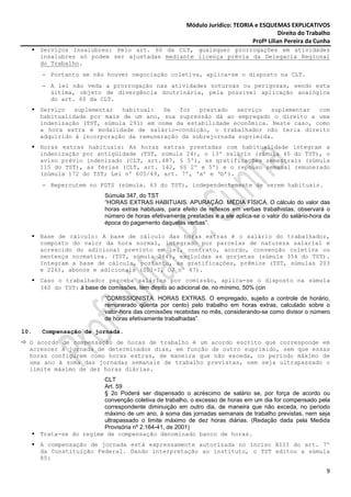 Módulo Jurídico: TEORIA e ESQUEMAS EXPLICATIVOS
                                                                                           Direito do Trabalho
                                                                                Profª Lilian Pereira da Cunha
      Serviços Insalubres: Pelo art. 60 da CLT, quaisquer prorrogações em atividades
      insalubres só podem ser ajustadas mediante licença prévia da Delegacia Regional
      do Trabalho.
      − Portanto se não houver negociação coletiva, aplica-se o disposto na CLT.
      − A lei não veda a prorrogação nas atividades noturnas ou perigosas, sendo esta
        última, objeto de divergência doutrinária, pela possível aplicação analógica
        do art. 60 da CLT.
      Serviço   suplementar  habitual:   Se  for   prestado   serviço  suplementar  com
      habitualidade por mais de um ano, sua supressão dá ao empregado o direito a uma
      indenização (TST, súmula 291) em nome da estabilidade econômica. Neste caso, como
      a hora extra é modalidade de salário-condição, o trabalhador não teria direito
      adquirido à incorporação da remuneração da sobrejornada suprimida.
      Horas extras habituais: As horas extras prestadas com habitualidade integram a
      indenização por antigüidade (TST, súmula 24), o 13º salário (súmula 45 do TST), o
      aviso prévio indenizado (CLT, art.487, § 5º), as gratificações semestrais (súmula
      115 do TST), as férias (CLT, art. 142, §§ 2º e 5º) e o repouso semanal remunerado
      (súmula 172 do TST; Lei nº 605/49, art. 7º, ‘a’ e ‘b’).
      − Repercutem no FGTS (súmula. 63 do TST), independentemente de serem habituais.
                           Súmula 347, do TST
                           “HORAS EXTRAS HABITUAIS. APURAÇÃO. MÉDIA FÍSICA. O cálculo do valor das
                           horas extras habituais, para efeito de reflexos em verbas trabalhistas, observará o
                           número de horas efetivamente prestadas e a ele aplica-se o valor do salário-hora da
                           época do pagamento daquelas verbas”.

      Base de cálculo: A base de cálculo das horas extras é o salário do trabalhador,
      composto do valor da hora normal, integrado por parcelas de natureza salarial e
      acrescido do adicional previsto em lei, contrato, acordo, convenção coletiva ou
      sentença normativa. (TST, súmula 264), excluídas as gorjetas (súmula 354 do TST).
      Integram a base de cálculo, portanto, as gratificações, prêmios (TST, súmulas 203
      e 226), abonos e adicionais (SDI-I, OJ nº 47).
      Caso o trabalhador perceba salários por comissão, aplica-se o disposto na súmula
      340 do TST: à base de comissões, tem direito ao adicional de, no mínimo, 50% (cin
                           “COMISSIONISTA. HORAS EXTRAS. O empregado, sujeito a controle de horário,
                           remunerado qüenta por cento) pelo trabalho em horas extras, calculado sobre o
                           valor-hora das comissões recebidas no mês, considerando-se como divisor o número
                           de horas efetivamente trabalhadas”.

10.   Compensação de jornada.
  O acordo de compensação de horas de trabalho é um acordo escrito que corresponde em
  acrescer à jornada de determinados dias, em função de outro suprimido, sem que essas
  horas configurem como horas extras, de maneira que não exceda, no período máximo de
  uma ano à soma das jornadas semanais de trabalho previstas, nem seja ultrapassado o
  limite máximo de dez horas diárias.
                        CLT
                        Art. 59
                        § 2o Poderá ser dispensado o acréscimo de salário se, por força de acordo ou
                        convenção coletiva de trabalho, o excesso de horas em um dia for compensado pela
                        correspondente diminuição em outro dia, de maneira que não exceda, no período
                        máximo de um ano, à soma das jornadas semanais de trabalho previstas, nem seja
                        ultrapassado o limite máximo de dez horas diárias. (Redação dada pela Medida
                        Provisória nº 2.164-41, de 2001)
      Trata-se do regime de compensação denominado banco de horas.
      A compensação de jornada está expressamente autorizada no inciso XIII do art. 7º
      da Constituição Federal. Dando interpretação ao instituto, o TST editou a súmula
      85:

                                                                                                            9
 