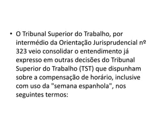 • O Tribunal Superior do Trabalho, por 
intermédio da Orientação Jurisprudencial nº 
323 veio consolidar o entendimento já 
expresso em outras decisões do Tribunal 
Superior do Trabalho (TST) que dispunham 
sobre a compensação de horário, inclusive 
com uso da "semana espanhola", nos 
seguintes termos: 
 