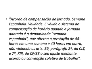 • "Acordo de compensação de jornada. Semana 
Espanhola. Validade. É válido o sistema de 
compensação de horário quando a jornada 
adotada é a denominada "semana 
espanhola", que alterna a prestação de 48 
horas em uma semana e 40 horas em outra, 
não violando os arts. 59, parágrafo 2º, da CLT, 
e 7º, XIII, da CF/88 o seu ajuste mediante 
acordo ou convenção coletiva de trabalho". 
 