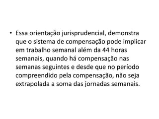 • Essa orientação jurisprudencial, demonstra 
que o sistema de compensação pode implicar 
em trabalho semanal além da 44 horas 
semanais, quando há compensação nas 
semanas seguintes e desde que no período 
compreendido pela compensação, não seja 
extrapolada a soma das jornadas semanais. 
 