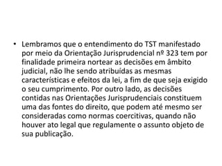 • Lembramos que o entendimento do TST manifestado 
por meio da Orientação Jurisprudencial nº 323 tem por 
finalidade primeira nortear as decisões em âmbito 
judicial, não lhe sendo atribuídas as mesmas 
características e efeitos da lei, a fim de que seja exigido 
o seu cumprimento. Por outro lado, as decisões 
contidas nas Orientações Jurisprudenciais constituem 
uma das fontes do direito, que podem até mesmo ser 
consideradas como normas coercitivas, quando não 
houver ato legal que regulamente o assunto objeto de 
sua publicação. 
 