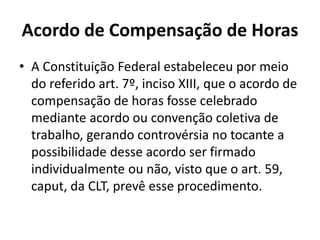 Acordo de Compensação de Horas 
• A Constituição Federal estabeleceu por meio 
do referido art. 7º, inciso XIII, que o acordo de 
compensação de horas fosse celebrado 
mediante acordo ou convenção coletiva de 
trabalho, gerando controvérsia no tocante a 
possibilidade desse acordo ser firmado 
individualmente ou não, visto que o art. 59, 
caput, da CLT, prevê esse procedimento. 
 