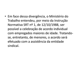 • Em face dessa divergência, o Ministério do 
Trabalho entendeu, por meio da Instrução 
Normativa SRT nº 1, de 12/10/1988, ser 
possível a celebração de acordo individual 
com empregados maiores de idade. Tratando-se, 
entretanto, de menores, o acordo será 
efetuado com a assistência da entidade 
sindical. 
 