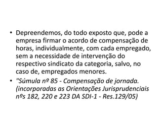 • Depreendemos, do todo exposto que, pode a 
empresa firmar o acordo de compensação de 
horas, individualmente, com cada empregado, 
sem a necessidade de intervenção do 
respectivo sindicato da categoria, salvo, no 
caso de, empregados menores. 
• "Súmula nº 85 - Compensação de jornada. 
(incorporadas as Orientações Jurisprudenciais 
nºs 182, 220 e 223 DA SDI-1 - Res.129/05) 
 