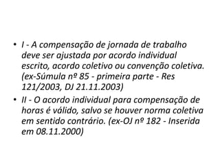 • I - A compensação de jornada de trabalho 
deve ser ajustada por acordo individual 
escrito, acordo coletivo ou convenção coletiva. 
(ex-Súmula nº 85 - primeira parte - Res 
121/2003, DJ 21.11.2003) 
• II - O acordo individual para compensação de 
horas é válido, salvo se houver norma coletiva 
em sentido contrário. (ex-OJ nº 182 - Inserida 
em 08.11.2000) 
 