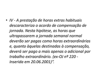 • IV - A prestação de horas extras habituais 
descaracteriza o acordo de compensação de 
jornada. Nesta hipótese, as horas que 
ultrapassarem a jornada semanal normal 
deverão ser pagas como horas extraordinárias 
e, quanto àquelas destinadas à compensação, 
deverá ser pago a mais apenas o adicional por 
trabalho extraordinário. (ex-OJ nº 220 - 
Inserida em 20.06.2001)“. 
 