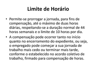 Limite de Horário 
• Permite-se prorrogar a jornada, para fins de 
compensação, até o máximo de duas horas 
diárias, respeitando-se a duração normal de 44 
horas semanais e o limite de 10 horas por dia. 
• A compensação pode ocorrer tanto no início 
quanto no encerramento do expediente, ou seja, 
o empregado pode começar a sua jornada de 
trabalho mais cedo ou terminar mais tarde, 
conforme o estabelecido no acordo coletivo de 
trabalho, firmado para compensação de horas. 
 