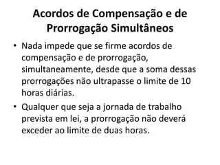 Acordos de Compensação e de 
Prorrogação Simultâneos 
• Nada impede que se firme acordos de 
compensação e de prorrogação, 
simultaneamente, desde que a soma dessas 
prorrogações não ultrapasse o limite de 10 
horas diárias. 
• Qualquer que seja a jornada de trabalho 
prevista em lei, a prorrogação não deverá 
exceder ao limite de duas horas. 
 