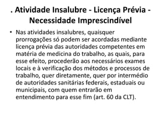 . Atividade Insalubre - Licença Prévia - 
Necessidade Imprescindível 
• Nas atividades insalubres, quaisquer 
prorrogações só podem ser acordadas mediante 
licença prévia das autoridades competentes em 
matéria de medicina do trabalho, as quais, para 
esse efeito, procederão aos necessários exames 
locais e à verificação dos métodos e processos de 
trabalho, quer diretamente, quer por intermédio 
de autoridades sanitárias federais, estaduais ou 
municipais, com quem entrarão em 
entendimento para esse fim (art. 60 da CLT). 
 