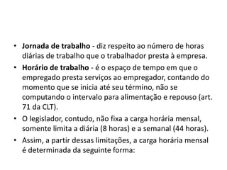 • Jornada de trabalho - diz respeito ao número de horas 
diárias de trabalho que o trabalhador presta à empresa. 
• Horário de trabalho - é o espaço de tempo em que o 
empregado presta serviços ao empregador, contando do 
momento que se inicia até seu término, não se 
computando o intervalo para alimentação e repouso (art. 
71 da CLT). 
• O legislador, contudo, não fixa a carga horária mensal, 
somente limita a diária (8 horas) e a semanal (44 horas). 
• Assim, a partir dessas limitações, a carga horária mensal 
é determinada da seguinte forma: 
 