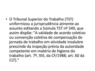 • O Tribunal Superior do Trabalho (TST) 
uniformizou a jurisprudência atinente ao 
assunto editando a Súmula TST nº 349, que 
assim dispõe: "A validade de acordo coletivo 
ou convenção coletiva de compensação de 
jornada de trabalho em atividade insalubre 
prescinde da inspeção prévia da autoridade 
competente em matéria de higiene do 
trabalho (art. 7º, XIII, da CF/1988; art. 60 da 
CLT)." 
 