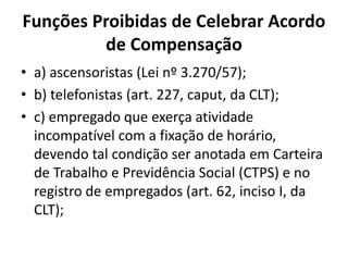 Funções Proibidas de Celebrar Acordo 
de Compensação 
• a) ascensoristas (Lei nº 3.270/57); 
• b) telefonistas (art. 227, caput, da CLT); 
• c) empregado que exerça atividade 
incompatível com a fixação de horário, 
devendo tal condição ser anotada em Carteira 
de Trabalho e Previdência Social (CTPS) e no 
registro de empregados (art. 62, inciso I, da 
CLT); 
 
