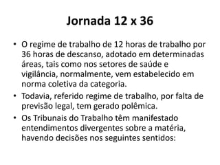 Jornada 12 x 36 
• O regime de trabalho de 12 horas de trabalho por 
36 horas de descanso, adotado em determinadas 
áreas, tais como nos setores de saúde e 
vigilância, normalmente, vem estabelecido em 
norma coletiva da categoria. 
• Todavia, referido regime de trabalho, por falta de 
previsão legal, tem gerado polêmica. 
• Os Tribunais do Trabalho têm manifestado 
entendimentos divergentes sobre a matéria, 
havendo decisões nos seguintes sentidos: 
 