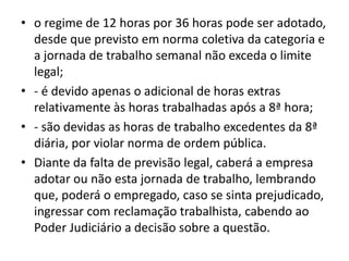 • o regime de 12 horas por 36 horas pode ser adotado, 
desde que previsto em norma coletiva da categoria e 
a jornada de trabalho semanal não exceda o limite 
legal; 
• - é devido apenas o adicional de horas extras 
relativamente às horas trabalhadas após a 8ª hora; 
• - são devidas as horas de trabalho excedentes da 8ª 
diária, por violar norma de ordem pública. 
• Diante da falta de previsão legal, caberá a empresa 
adotar ou não esta jornada de trabalho, lembrando 
que, poderá o empregado, caso se sinta prejudicado, 
ingressar com reclamação trabalhista, cabendo ao 
Poder Judiciário a decisão sobre a questão. 
 