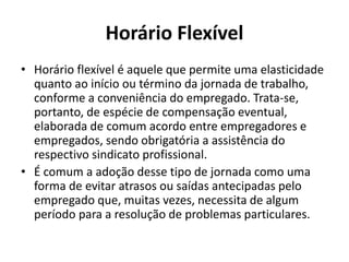 Horário Flexível 
• Horário flexível é aquele que permite uma elasticidade 
quanto ao início ou término da jornada de trabalho, 
conforme a conveniência do empregado. Trata-se, 
portanto, de espécie de compensação eventual, 
elaborada de comum acordo entre empregadores e 
empregados, sendo obrigatória a assistência do 
respectivo sindicato profissional. 
• É comum a adoção desse tipo de jornada como uma 
forma de evitar atrasos ou saídas antecipadas pelo 
empregado que, muitas vezes, necessita de algum 
período para a resolução de problemas particulares. 
 