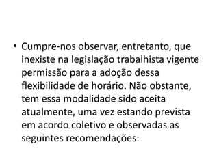 • Cumpre-nos observar, entretanto, que 
inexiste na legislação trabalhista vigente 
permissão para a adoção dessa 
flexibilidade de horário. Não obstante, 
tem essa modalidade sido aceita 
atualmente, uma vez estando prevista 
em acordo coletivo e observadas as 
seguintes recomendações: 
 