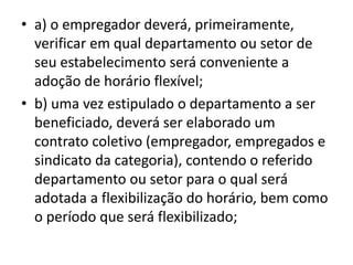 • a) o empregador deverá, primeiramente, 
verificar em qual departamento ou setor de 
seu estabelecimento será conveniente a 
adoção de horário flexível; 
• b) uma vez estipulado o departamento a ser 
beneficiado, deverá ser elaborado um 
contrato coletivo (empregador, empregados e 
sindicato da categoria), contendo o referido 
departamento ou setor para o qual será 
adotada a flexibilização do horário, bem como 
o período que será flexibilizado; 
 