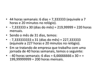 • 44 horas semanais: 6 dias = 7,333333 (equivale a 7 
horas e 20 minutos no relógio). 
• - 7,333333 x 30 (dias do mês) = 219,99999 = 220 horas 
mensais. 
• Sendo o mês de 31 dias, temos: 
• - 7,333333333 x 31 (dias do mês) = 227,333333 
(equivale a 227 horas e 20 minutos no relógio). 
• Em se tratando de empresa que trabalha com uma 
jornada de 40 horas semanais, temos o seguinte: 
• - 40 horas semanais: 6 dias = 6,66666666 x 30 = = 
199,99999999 = 200 horas mensais. 
 