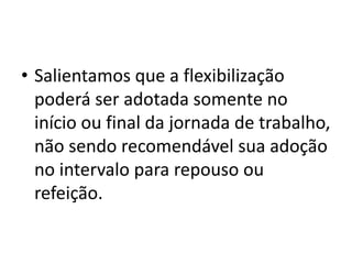 • Salientamos que a flexibilização 
poderá ser adotada somente no 
início ou final da jornada de trabalho, 
não sendo recomendável sua adoção 
no intervalo para repouso ou 
refeição. 
 