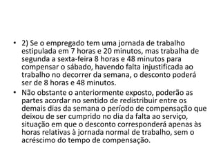 • 2) Se o empregado tem uma jornada de trabalho 
estipulada em 7 horas e 20 minutos, mas trabalha de 
segunda a sexta-feira 8 horas e 48 minutos para 
compensar o sábado, havendo falta injustificada ao 
trabalho no decorrer da semana, o desconto poderá 
ser de 8 horas e 48 minutos. 
• Não obstante o anteriormente exposto, poderão as 
partes acordar no sentido de redistribuir entre os 
demais dias da semana o período de compensação que 
deixou de ser cumprido no dia da falta ao serviço, 
situação em que o desconto corresponderá apenas às 
horas relativas à jornada normal de trabalho, sem o 
acréscimo do tempo de compensação. 
 