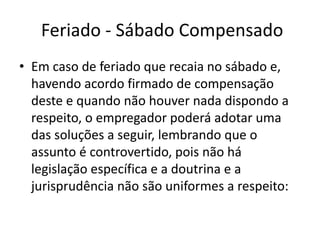 Feriado - Sábado Compensado 
• Em caso de feriado que recaia no sábado e, 
havendo acordo firmado de compensação 
deste e quando não houver nada dispondo a 
respeito, o empregador poderá adotar uma 
das soluções a seguir, lembrando que o 
assunto é controvertido, pois não há 
legislação específica e a doutrina e a 
jurisprudência não são uniformes a respeito: 
 