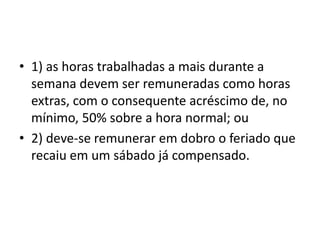 • 1) as horas trabalhadas a mais durante a 
semana devem ser remuneradas como horas 
extras, com o consequente acréscimo de, no 
mínimo, 50% sobre a hora normal; ou 
• 2) deve-se remunerar em dobro o feriado que 
recaiu em um sábado já compensado. 
 