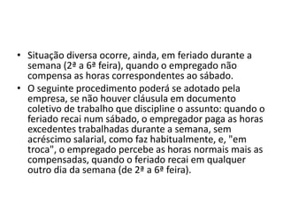 • Situação diversa ocorre, ainda, em feriado durante a 
semana (2ª a 6ª feira), quando o empregado não 
compensa as horas correspondentes ao sábado. 
• O seguinte procedimento poderá se adotado pela 
empresa, se não houver cláusula em documento 
coletivo de trabalho que discipline o assunto: quando o 
feriado recai num sábado, o empregador paga as horas 
excedentes trabalhadas durante a semana, sem 
acréscimo salarial, como faz habitualmente, e, "em 
troca", o empregado percebe as horas normais mais as 
compensadas, quando o feriado recai em qualquer 
outro dia da semana (de 2ª a 6ª feira). 
 