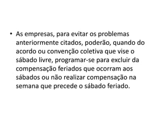 • As empresas, para evitar os problemas 
anteriormente citados, poderão, quando do 
acordo ou convenção coletiva que vise o 
sábado livre, programar-se para excluir da 
compensação feriados que ocorram aos 
sábados ou não realizar compensação na 
semana que precede o sábado feriado. 
 