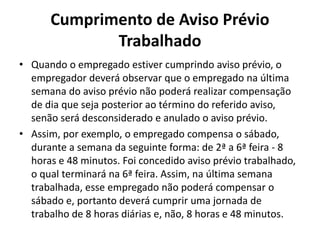 Cumprimento de Aviso Prévio 
Trabalhado 
• Quando o empregado estiver cumprindo aviso prévio, o 
empregador deverá observar que o empregado na última 
semana do aviso prévio não poderá realizar compensação 
de dia que seja posterior ao término do referido aviso, 
senão será desconsiderado e anulado o aviso prévio. 
• Assim, por exemplo, o empregado compensa o sábado, 
durante a semana da seguinte forma: de 2ª a 6ª feira - 8 
horas e 48 minutos. Foi concedido aviso prévio trabalhado, 
o qual terminará na 6ª feira. Assim, na última semana 
trabalhada, esse empregado não poderá compensar o 
sábado e, portanto deverá cumprir uma jornada de 
trabalho de 8 horas diárias e, não, 8 horas e 48 minutos. 
 