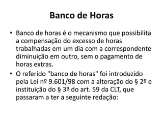 Banco de Horas 
• Banco de horas é o mecanismo que possibilita 
a compensação do excesso de horas 
trabalhadas em um dia com a correspondente 
diminuição em outro, sem o pagamento de 
horas extras. 
• O referido "banco de horas" foi introduzido 
pela Lei nº 9.601/98 com a alteração do § 2º e 
instituição do § 3º do art. 59 da CLT, que 
passaram a ter a seguinte redação: 
 