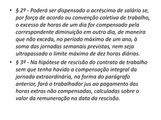 • § 2º - Poderá ser dispensado o acréscimo de salário se, 
por força de acordo ou convenção coletiva de trabalho, 
o excesso de horas de um dia for compensado pela 
correspondente diminuição em outro dia, de maneira 
que não exceda, no período máximo de um ano, à 
soma das jornadas semanais previstas, nem seja 
ultrapassado o limite máximo de dez horas diárias. 
• § 3º - Na hipótese de rescisão do contrato de trabalho 
sem que tenha havido a compensação integral da 
jornada extraordinária, na forma do parágrafo 
anterior, fará o trabalhador jus ao pagamento das 
horas extras não compensadas, calculadas sobre o 
valor da remuneração na data da rescisão. 
 