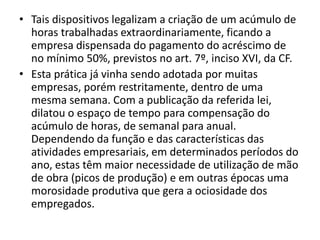 • Tais dispositivos legalizam a criação de um acúmulo de 
horas trabalhadas extraordinariamente, ficando a 
empresa dispensada do pagamento do acréscimo de 
no mínimo 50%, previstos no art. 7º, inciso XVI, da CF. 
• Esta prática já vinha sendo adotada por muitas 
empresas, porém restritamente, dentro de uma 
mesma semana. Com a publicação da referida lei, 
dilatou o espaço de tempo para compensação do 
acúmulo de horas, de semanal para anual. 
Dependendo da função e das características das 
atividades empresariais, em determinados períodos do 
ano, estas têm maior necessidade de utilização de mão 
de obra (picos de produção) e em outras épocas uma 
morosidade produtiva que gera a ociosidade dos 
empregados. 
 