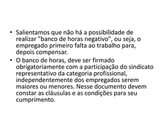 • Salientamos que não há a possibilidade de 
realizar "banco de horas negativo", ou seja, o 
empregado primeiro falta ao trabalho para, 
depois compensar. 
• O banco de horas, deve ser firmado 
obrigatoriamente com a participação do sindicato 
representativo da categoria profissional, 
independentemente dos empregados serem 
maiores ou menores. Nesse documento devem 
constar as cláusulas e as condições para seu 
cumprimento. 
 
